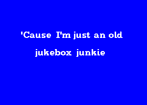 'Cause I'm just an old.

jukebox junkie