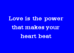 Love is the power

that makes your
heart beat