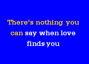 There's nothing you
can say When love

finds you