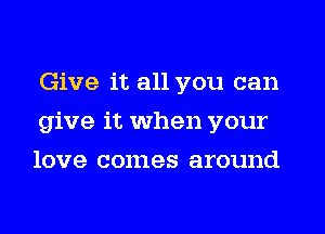 Give it all you can
give it when your
love comes around