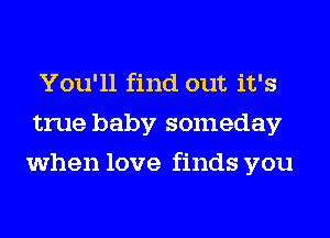 You'll find out it's
true baby someday
when love finds you