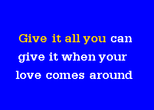 Give it all you can
give it when your
love comes around