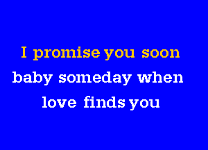 I promise you soon
baby someday when
love finds you