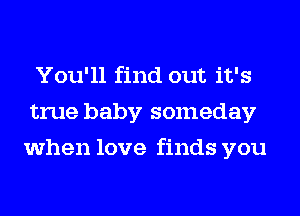 You'll find out it's
true baby someday
when love finds you