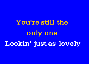 You're still the
only one

Lookin' just as lovely