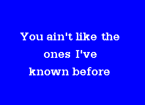 You ain't like the
ones I've

known before