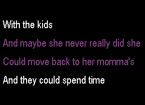 With the kids

And maybe she never really did she

Could move back to her momma's

And they could spend time