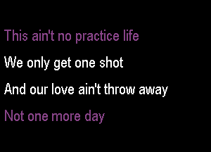 This ain't no practice life
We only get one shot

And our love ain't throw away

Not one more day