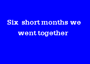 Six short months we

went together