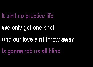 It ain't no practice life
We only get one shot

And our love ain't throw away

ls gonna rob us all blind