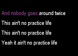 And nobody goes around twice
This ain't no practice life

This ain't no practice life

Yeah it ain't no practice life