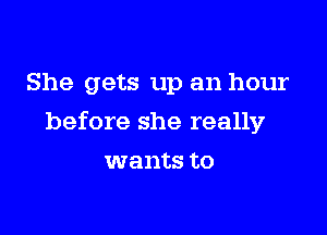 She gets up an hour

before she really

wants to