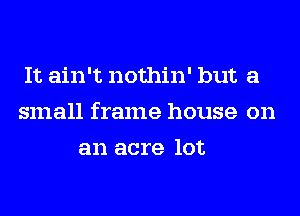 It ain't nothin' but a
small frame house on
an acre lot