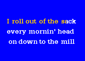 I roll out of the sack
every mornin' head
on down to the mill