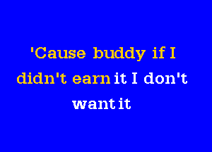 'Cause buddy ifI

didn't earn it I don't
want it