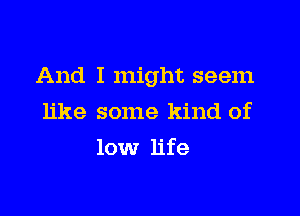 And I might seem

like some kind of
low life