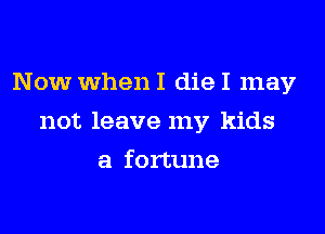 Now When I die I may

not leave my kids

a fortune