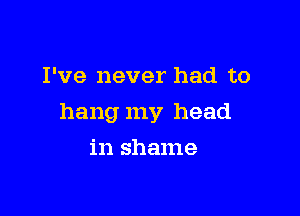 I've never had to

hang my head

in shame