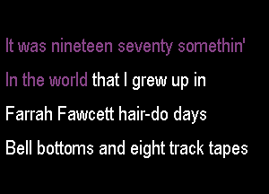 It was nineteen seventy somethin'
In the world that I grew up in
Farrah Fawcett hair-do days

Bell bottoms and eight track tapes