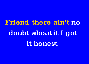 Friend there ain't no

doubt about it I got
it honest