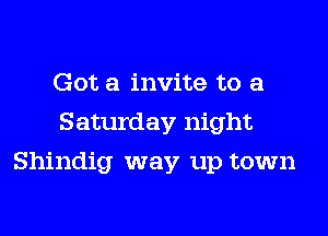 Got a invite to a
Saturday night
Shindig way up town