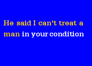 He saidI can't treat a
man in your condition
