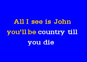 All I see is John

you'll be country till

you die