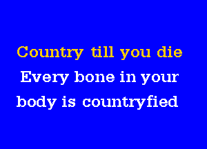 Country till you die
Every bone in your
body is countryfied