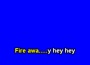 Fire awa ..... y hey hey