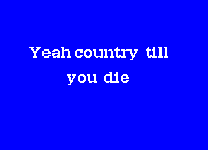 Yeah country till

you die