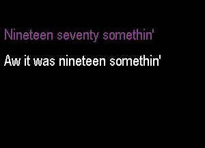 Nineteen seventy somethin'

Aw it was nineteen somethin'