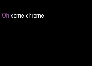 Oh some chrome