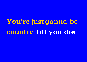 You're just gonna be

country till you die