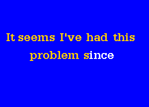 It seems I've had this

problem since