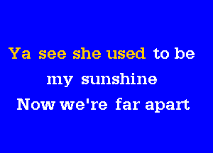 Ya see she used to be
my sunshine
Now we're far apart