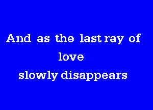 And as the last ray of
love

slowly disappears