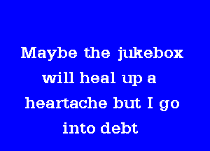 Maybe the jukebox
will heal up a

heartache but I go
into debt