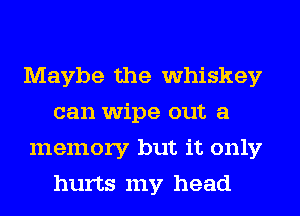 Maybe the whiskey
can wipe out a
memory but it only
hurts my head