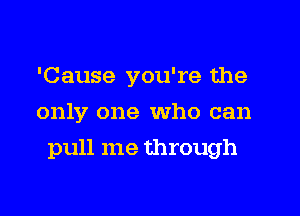 'Cause you're the
only one Who can
pull me through