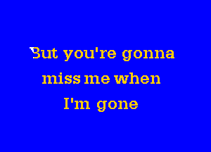 But you're gonna

miss me when
I'm gone