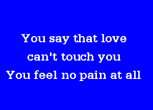 You say that love
can't touch you
You feel no pain at all