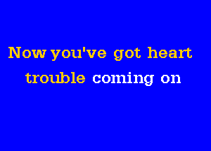 Now you've got heart

trouble coming on