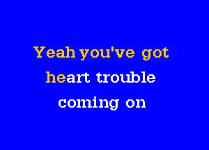 Yeah you've got

heart trouble
coming on