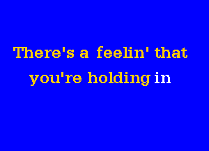 There's a feelin' that

you're holding in