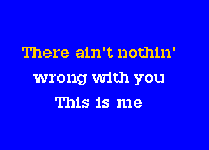 There ain't nothin'

wrong With you

This is me