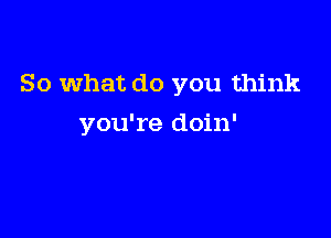 So what do you think

you're doin'