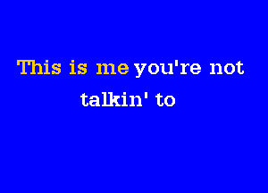 This is me you're not

talkin' to