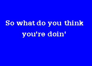 So what do you think

you're doin'