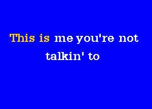 This is me you're not

talkin' to