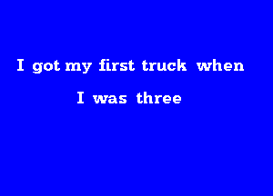 I got my first truck when

I was three
